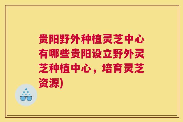 贵阳野外种植灵芝中心有哪些贵阳设立野外灵芝种植中心，培育灵芝资源)