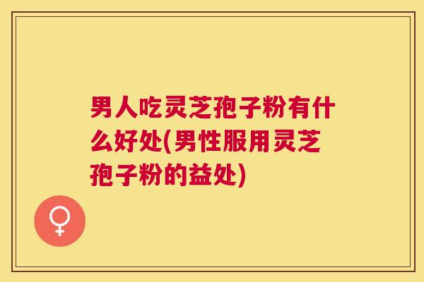 男人吃灵芝孢子粉有什么好处(男性服用灵芝孢子粉的益处)