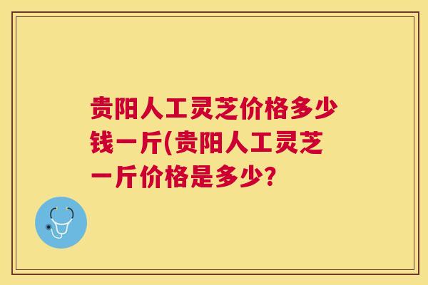贵阳人工灵芝价格多少钱一斤(贵阳人工灵芝一斤价格是多少？