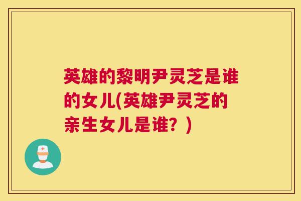英雄的黎明尹灵芝是谁的女儿(英雄尹灵芝的亲生女儿是谁？)