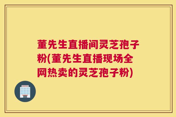 董先生直播间灵芝孢子粉(董先生直播现场全网热卖的灵芝孢子粉)