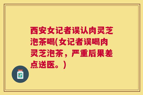 西安女记者误认肉灵芝泡茶喝(女记者误喝肉灵芝泡茶，严重后果差点送医。)