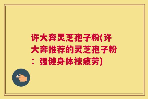 许大奔灵芝孢子粉(许大奔推荐的灵芝孢子粉：强健身体祛疲劳)