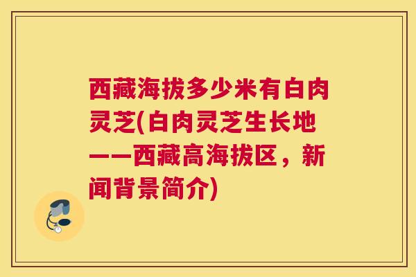 西藏海拔多少米有白肉灵芝(白肉灵芝生长地——西藏高海拔区，新闻背景简介)