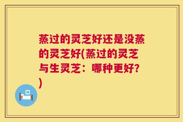 蒸过的灵芝好还是没蒸的灵芝好(蒸过的灵芝与生灵芝：哪种更好？)