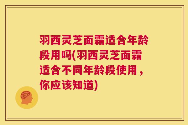羽西灵芝面霜适合年龄段用吗(羽西灵芝面霜适合不同年龄段使用,你应该知道) 羽西灵芝面霜适合年龄段用吗(羽西灵芝面霜适合不同年龄段使用,你应该知道)