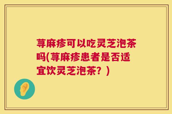 荨麻疹可以吃灵芝泡茶吗(荨麻疹患者是否适宜饮灵芝泡茶？)