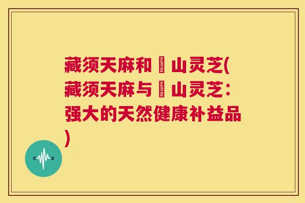 藏须天麻和屼山灵芝(藏须天麻与屼山灵芝:强大的天然健康补益品) 藏须天麻和屼山灵芝(藏须天麻与屼山灵芝:强大的天然健康补益品)