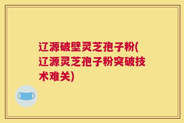 辽源破壁灵芝孢子粉(辽源灵芝孢子粉突破技术难关)
