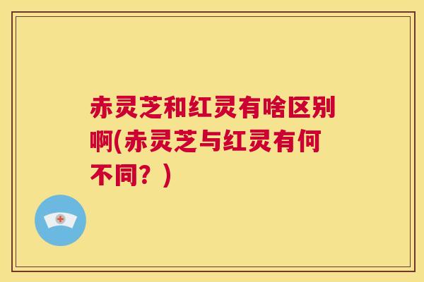 赤灵芝和红灵有啥区别啊(赤灵芝与红灵有何不同？)