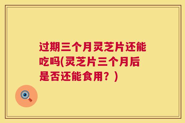 过期三个月灵芝片还能吃吗(灵芝片三个月后是否还能食用？)
