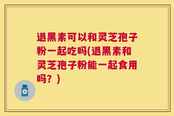 退黑素可以和灵芝孢子粉一起吃吗(退黑素和灵芝孢子粉能一起食用吗？)