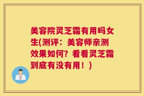美容院灵芝霜有用吗女生(测评：美容师亲测效果如何？看看灵芝霜到底有没有用！)