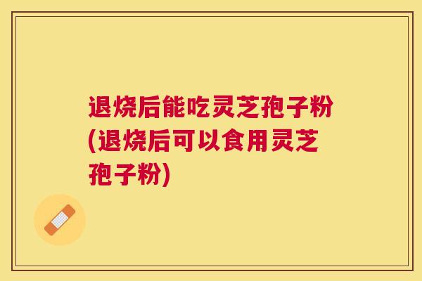 退烧后能吃灵芝孢子粉(退烧后可以食用灵芝孢子粉)