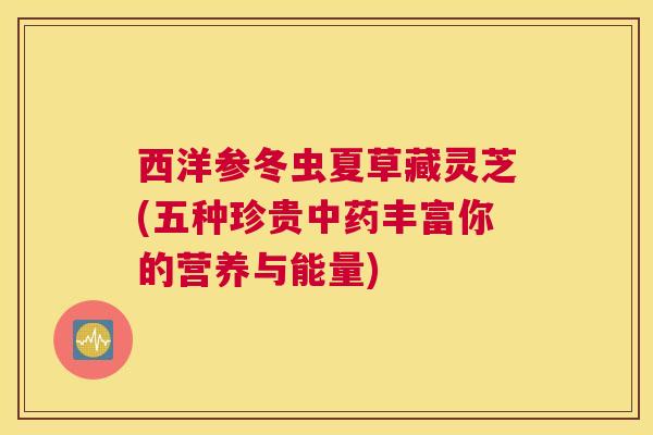 西洋参冬虫夏草藏灵芝(五种珍贵中药丰富你的营养与能量)