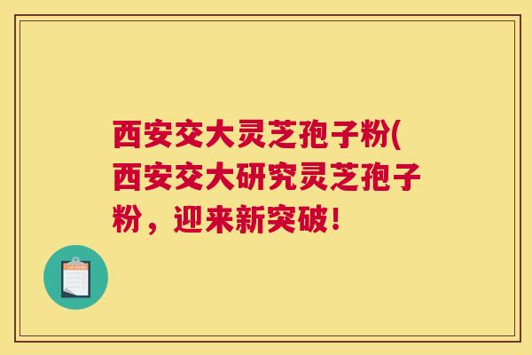 西安交大灵芝孢子粉(西安交大研究灵芝孢子粉,迎来新突破! 西安交大灵芝孢子粉(西安交大研究灵芝孢子粉,迎来新突破!