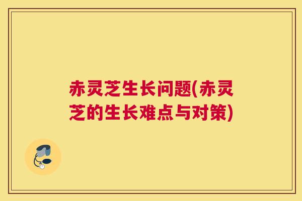 赤灵芝生长问题(赤灵芝的生长难点与对策)