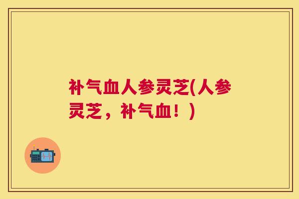补气血人参灵芝(人参灵芝，补气血！)