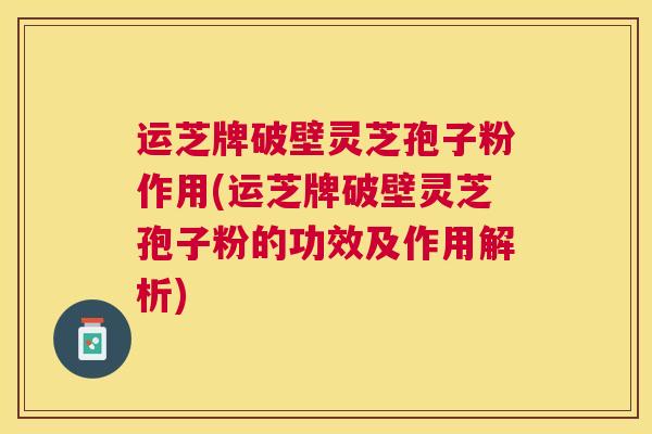 运芝牌破壁灵芝孢子粉作用(运芝牌破壁灵芝孢子粉的功效及作用解析)