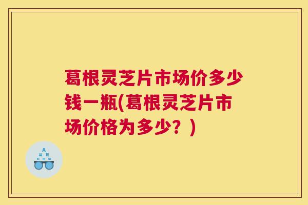 葛根灵芝片市场价多少钱一瓶(葛根灵芝片市场价格为多少？)