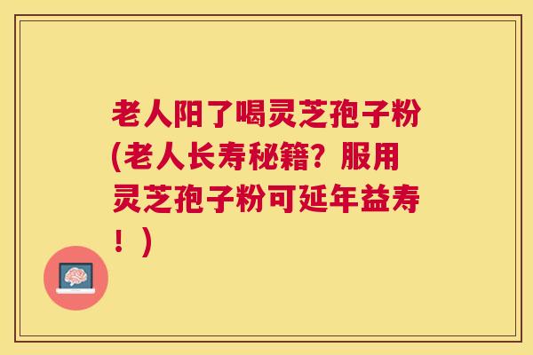 老人阳了喝灵芝孢子粉(老人长寿秘籍？服用灵芝孢子粉可延年益寿！)