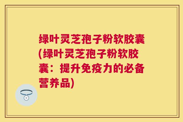 绿叶灵芝孢子粉软胶囊(绿叶灵芝孢子粉软胶囊：提升免疫力的必备营养品)