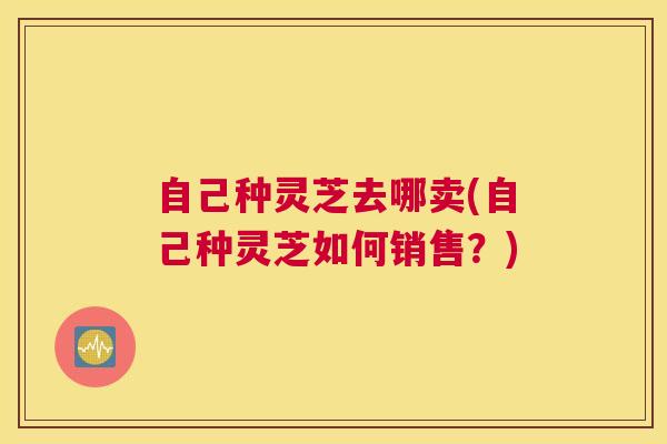 自己种灵芝去哪卖(自己种灵芝如何销售？)