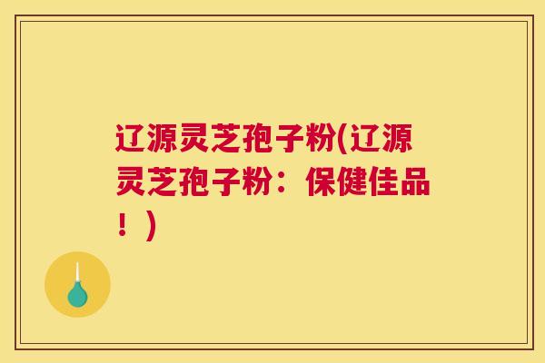 辽源灵芝孢子粉(辽源灵芝孢子粉：保健佳品！)