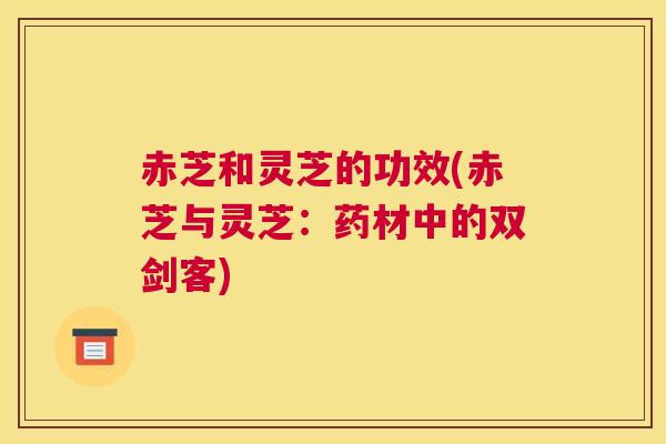 赤芝和灵芝的功效(赤芝与灵芝:药材中的双剑客) 赤芝和灵芝的功效(赤芝与灵芝:药材中的双剑客)