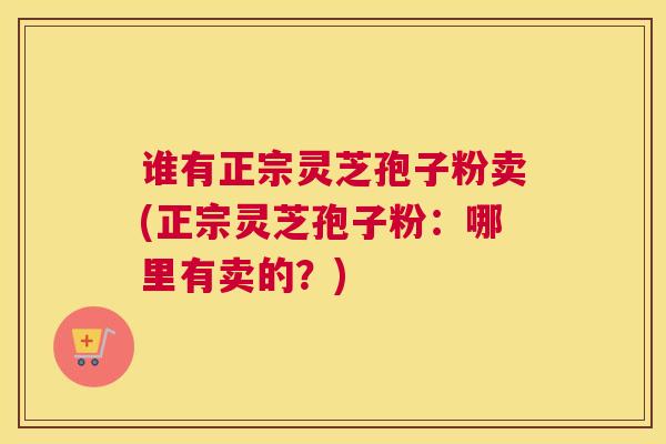 谁有正宗灵芝孢子粉卖(正宗灵芝孢子粉：哪里有卖的？)