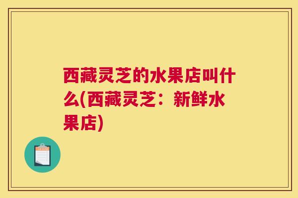 西藏灵芝的水果店叫什么(西藏灵芝：新鲜水果店)