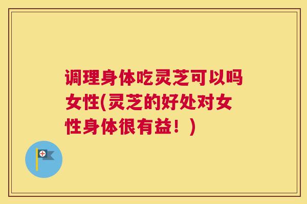调理身体吃灵芝可以吗女性(灵芝的好处对女性身体很有益！)