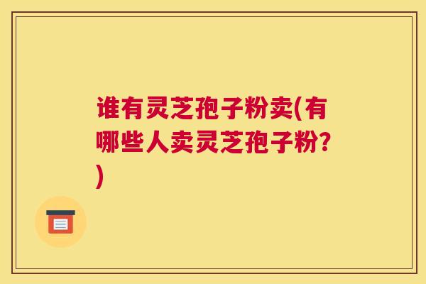 谁有灵芝孢子粉卖(有哪些人卖灵芝孢子粉？)