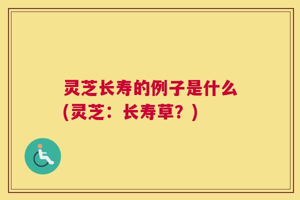 灵芝长寿的例子是什么(灵芝：长寿草？)