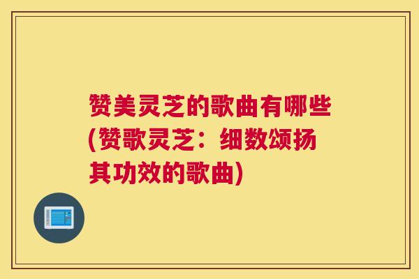 赞美灵芝的歌曲有哪些(赞歌灵芝：细数颂扬其功效的歌曲)