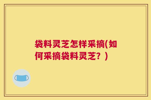 袋料灵芝怎样采摘(如何采摘袋料灵芝？)