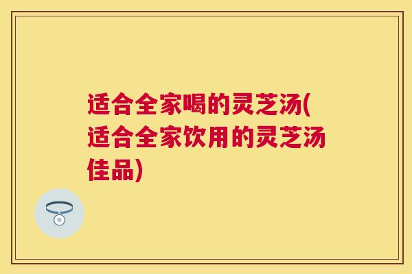 适合全家喝的灵芝汤(适合全家饮用的灵芝汤佳品)