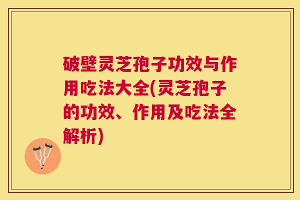 破壁灵芝孢子功效与作用吃法大全(灵芝孢子的功效、作用及吃法全解析)