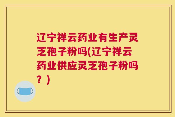 辽宁祥云药业有生产灵芝孢子粉吗(辽宁祥云药业供应灵芝孢子粉吗？)