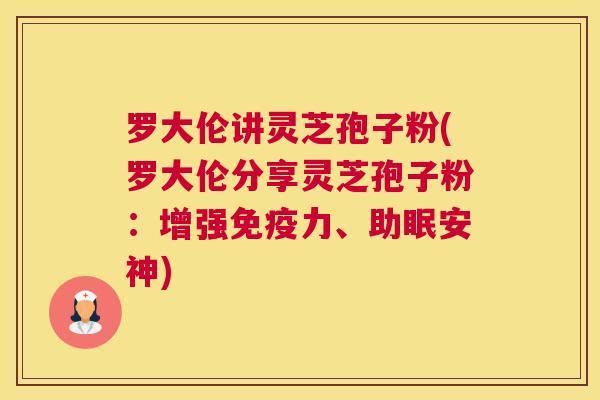 罗大伦讲灵芝孢子粉(罗大伦分享灵芝孢子粉：增强免疫力、助眠安神)