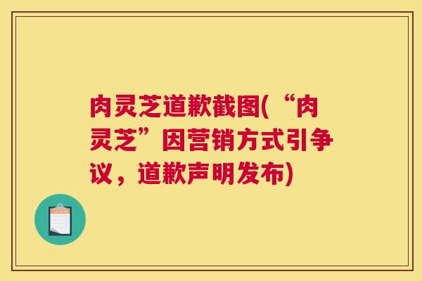 肉灵芝道歉截图(“肉灵芝”因营销方式引争议，道歉声明发布)