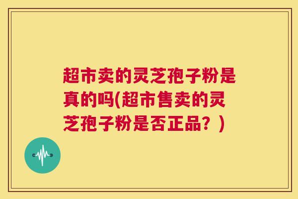 超市卖的灵芝孢子粉是真的吗(超市售卖的灵芝孢子粉是否正品？)