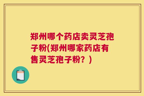 郑州哪个药店卖灵芝孢子粉(郑州哪家药店有售灵芝孢子粉？)