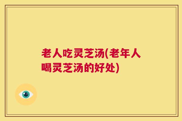 老人吃灵芝汤(老年人喝灵芝汤的好处)