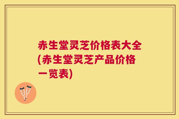 赤生堂灵芝价格表大全(赤生堂灵芝产品价格一览表)