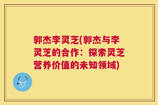 郭杰李灵芝(郭杰与李灵芝的合作：探索灵芝营养价值的未知领域)