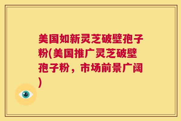 美国如新灵芝破壁孢子粉(美国推广灵芝破壁孢子粉,市场前景广阔) 美国如新灵芝破壁孢子粉(美国推广灵芝破壁孢子粉,市场前景广阔)