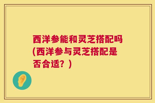 西洋参能和灵芝搭配吗(西洋参与灵芝搭配是否合适？)