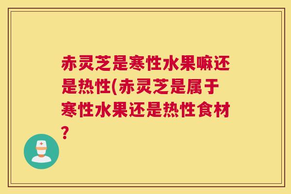 赤灵芝是寒性水果嘛还是热性(赤灵芝是属于寒性水果还是热性食材？