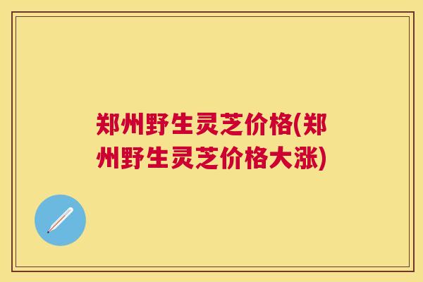 郑州野生灵芝价格(郑州野生灵芝价格大涨)